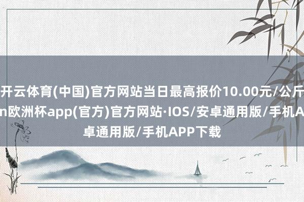 开云体育(中国)官方网站当日最高报价10.00元/公斤-kaiyun欧洲杯app(官方)官方网站·IOS/安卓通用版/手机APP下载