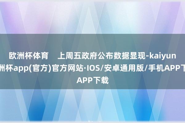 欧洲杯体育    上周五政府公布数据显现-kaiyun欧洲杯app(官方)官方网站·IOS/安卓通用版/手机APP下载