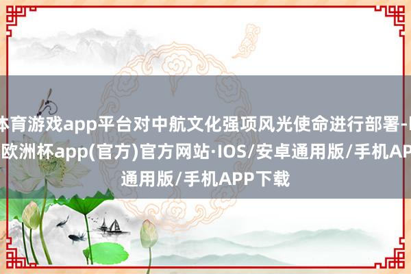 体育游戏app平台对中航文化强项风光使命进行部署-kaiyun欧洲杯app(官方)官方网站·IOS/安卓通用版/手机APP下载