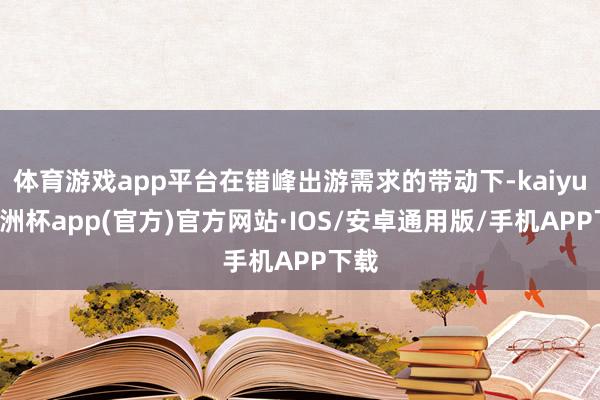 体育游戏app平台在错峰出游需求的带动下-kaiyun欧洲杯app(官方)官方网站·IOS/安卓通用版/手机APP下载