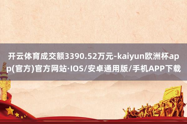 开云体育成交额3390.52万元-kaiyun欧洲杯app(官方)官方网站·IOS/安卓通用版/手机APP下载