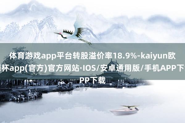 体育游戏app平台转股溢价率18.9%-kaiyun欧洲杯app(官方)官方网站·IOS/安卓通用版/手机APP下载