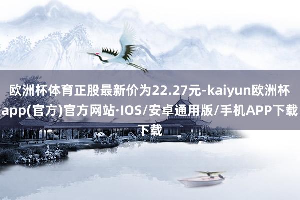 欧洲杯体育正股最新价为22.27元-kaiyun欧洲杯app(官方)官方网站·IOS/安卓通用版/手机APP下载