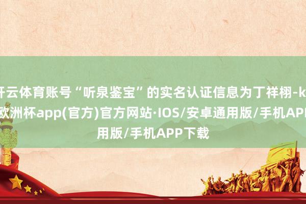 开云体育账号“听泉鉴宝”的实名认证信息为丁祥栩-kaiyun欧洲杯app(官方)官方网站·IOS/安卓通用版/手机APP下载