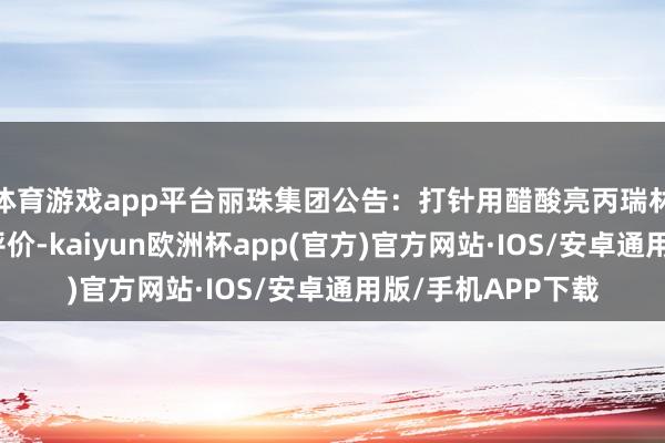 体育游戏app平台丽珠集团公告：打针用醋酸亮丙瑞林微球通过一致性评价-kaiyun欧洲杯app(官方)官方网站·IOS/安卓通用版/手机APP下载