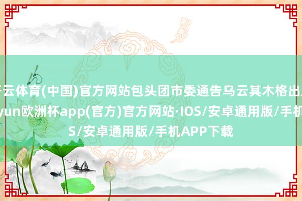 开云体育(中国)官方网站包头团市委通告乌云其木格出席举止-kaiyun欧洲杯app(官方)官方网站·IOS/安卓通用版/手机APP下载