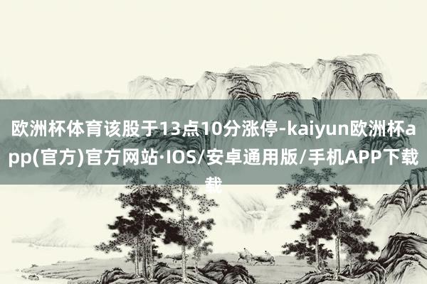 欧洲杯体育该股于13点10分涨停-kaiyun欧洲杯app(官方)官方网站·IOS/安卓通用版/手机APP下载