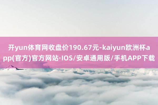 开yun体育网收盘价190.67元-kaiyun欧洲杯app(官方)官方网站·IOS/安卓通用版/手机APP下载