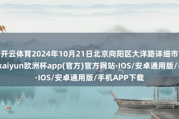 开云体育2024年10月21日北京向阳区大洋路详细市集价钱行情-kaiyun欧洲杯app(官方)官方网站·IOS/安卓通用版/手机APP下载