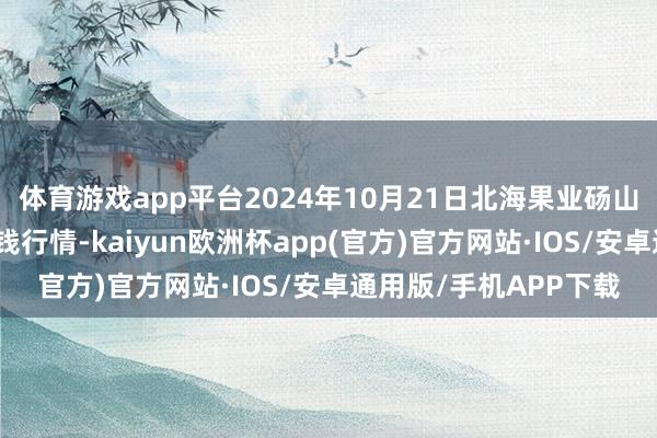 体育游戏app平台2024年10月21日北海果业砀山惠丰市集有限公司价钱行情-kaiyun欧洲杯app(官方)官方网站·IOS/安卓通用版/手机APP下载