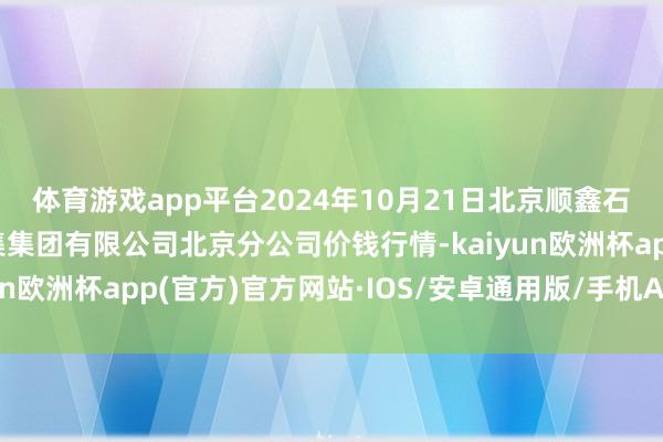 体育游戏app平台2024年10月21日北京顺鑫石门外洋农产物批发市集集团有限公司北京分公司价钱行情-kaiyun欧洲杯app(官方)官方网站·IOS/安卓通用版/手机APP下载