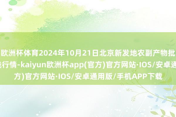 欧洲杯体育2024年10月21日北京新发地农副产物批发商场信息中心价钱行情-kaiyun欧洲杯app(官方)官方网站·IOS/安卓通用版/手机APP下载