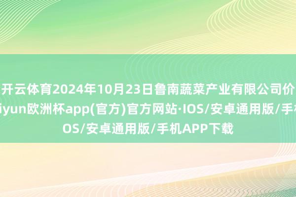 开云体育2024年10月23日鲁南蔬菜产业有限公司价钱行情-kaiyun欧洲杯app(官方)官方网站·IOS/安卓通用版/手机APP下载