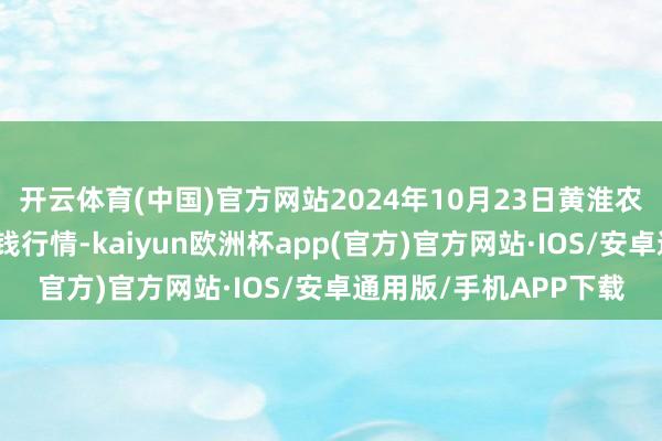 开云体育(中国)官方网站2024年10月23日黄淮农居品股份有限公司价钱行情-kaiyun欧洲杯app(官方)官方网站·IOS/安卓通用版/手机APP下载