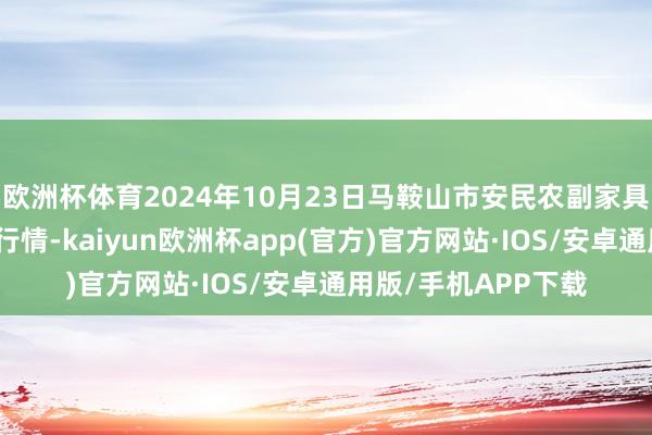 欧洲杯体育2024年10月23日马鞍山市安民农副家具商业有限公司价钱行情-kaiyun欧洲杯app(官方)官方网站·IOS/安卓通用版/手机APP下载