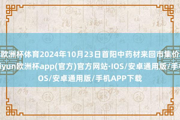 欧洲杯体育2024年10月23日首阳中药材来回市集价钱行情-kaiyun欧洲杯app(官方)官方网站·IOS/安卓通用版/手机APP下载