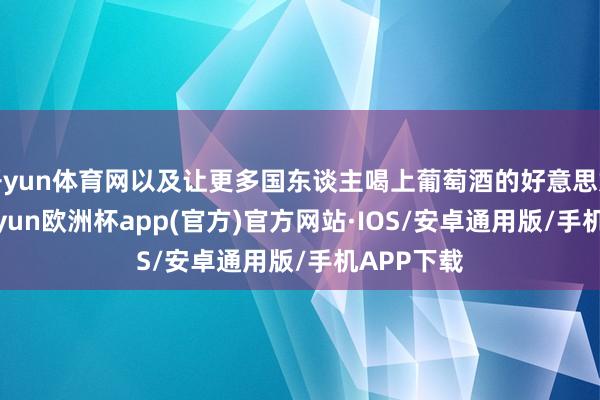 开yun体育网以及让更多国东谈主喝上葡萄酒的好意思好初志-kaiyun欧洲杯app(官方)官方网站·IOS/安卓通用版/手机APP下载