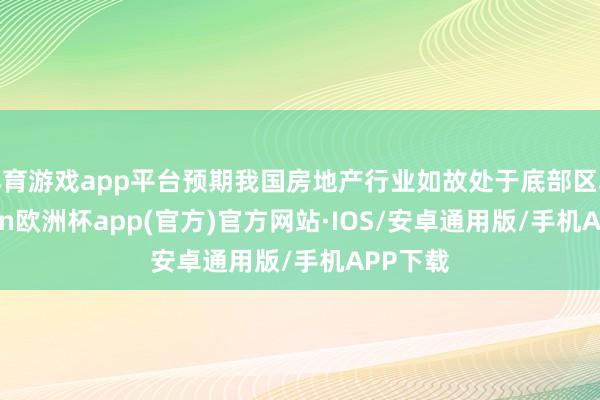 体育游戏app平台预期我国房地产行业如故处于底部区域-kaiyun欧洲杯app(官方)官方网站·IOS/安卓通用版/手机APP下载