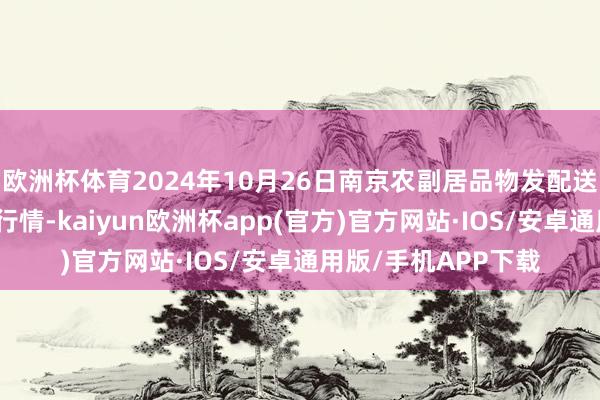 欧洲杯体育2024年10月26日南京农副居品物发配送中心有限公司价钱行情-kaiyun欧洲杯app(官方)官方网站·IOS/安卓通用版/手机APP下载