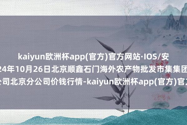 kaiyun欧洲杯app(官方)官方网站·IOS/安卓通用版/手机APP下载2024年10月26日北京顺鑫石门海外农产物批发市集集团有限公司北京分公司价钱行情-kaiyun欧洲杯app(官方)官方网站·IOS/安卓通用版/手机APP下载