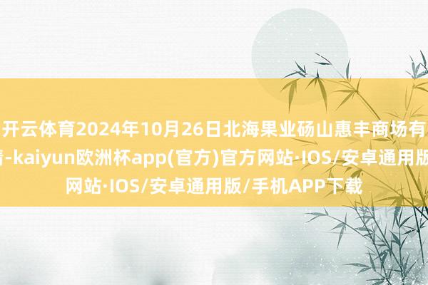 开云体育2024年10月26日北海果业砀山惠丰商场有限公司价钱行情-kaiyun欧洲杯app(官方)官方网站·IOS/安卓通用版/手机APP下载