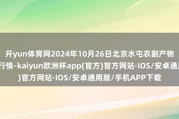 开yun体育网2024年10月26日北京水屯农副产物批发市集结心价钱行情-kaiyun欧洲杯app(官方)官方网站·IOS/安卓通用版/手机APP下载