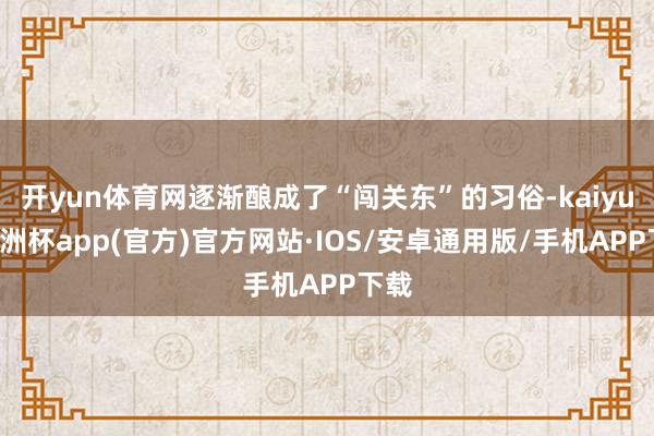 开yun体育网逐渐酿成了“闯关东”的习俗-kaiyun欧洲杯app(官方)官方网站·IOS/安卓通用版/手机APP下载