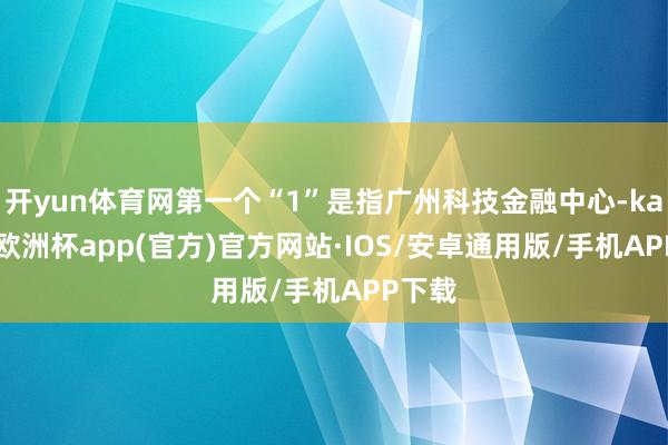 开yun体育网第一个“1”是指广州科技金融中心-kaiyun欧洲杯app(官方)官方网站·IOS/安卓通用版/手机APP下载