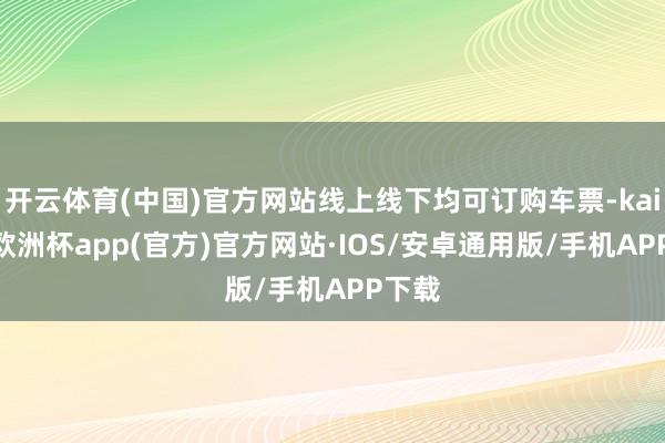 开云体育(中国)官方网站线上线下均可订购车票-kaiyun欧洲杯app(官方)官方网站·IOS/安卓通用版/手机APP下载