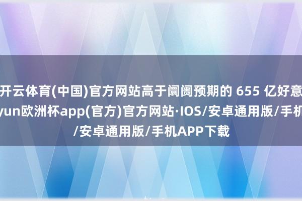 开云体育(中国)官方网站高于阛阓预期的 655 亿好意思元-kaiyun欧洲杯app(官方)官方网站·IOS/安卓通用版/手机APP下载