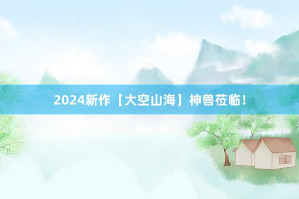 2024新作【大空山海】神兽莅临！