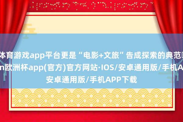 体育游戏app平台更是“电影+文旅”告成探索的典范‌-kaiyun欧洲杯app(官方)官方网站·IOS/安卓通用版/手机APP下载