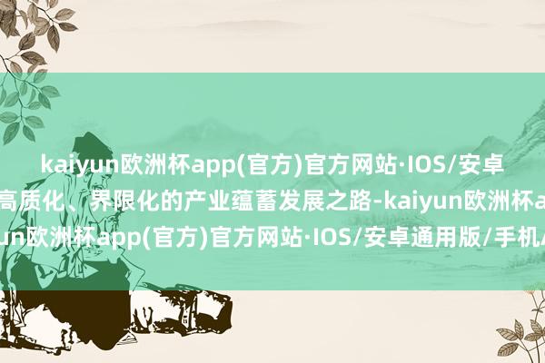 kaiyun欧洲杯app(官方)官方网站·IOS/安卓通用版/手机APP下载走高质化、界限化的产业蕴蓄发展之路-kaiyun欧洲杯app(官方)官方网站·IOS/安卓通用版/手机APP下载