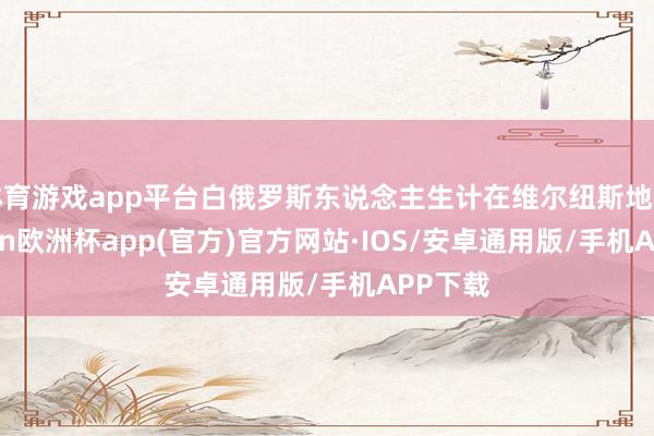 体育游戏app平台白俄罗斯东说念主生计在维尔纽斯地区-kaiyun欧洲杯app(官方)官方网站·IOS/安卓通用版/手机APP下载