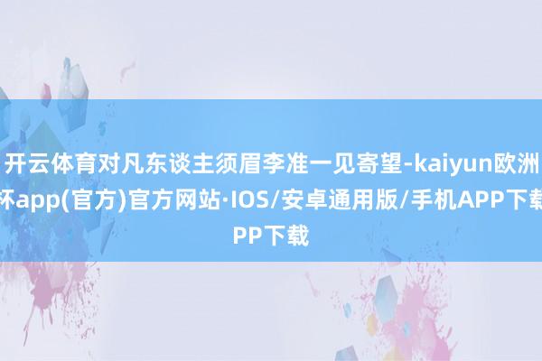 开云体育对凡东谈主须眉李准一见寄望-kaiyun欧洲杯app(官方)官方网站·IOS/安卓通用版/手机APP下载