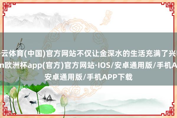 开云体育(中国)官方网站不仅让金深水的生活充满了兴味-kaiyun欧洲杯app(官方)官方网站·IOS/安卓通用版/手机APP下载