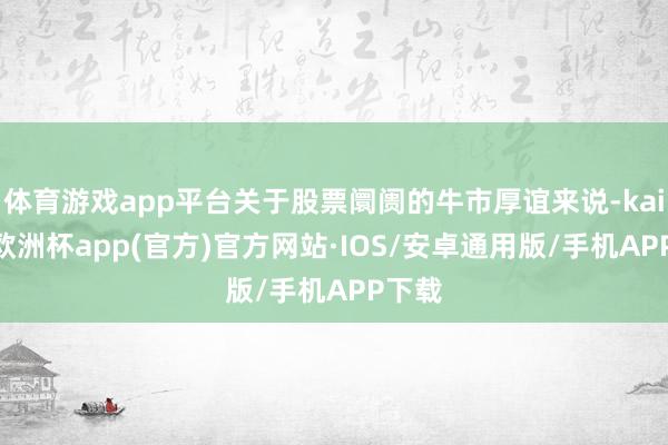 体育游戏app平台关于股票阛阓的牛市厚谊来说-kaiyun欧洲杯app(官方)官方网站·IOS/安卓通用版/手机APP下载