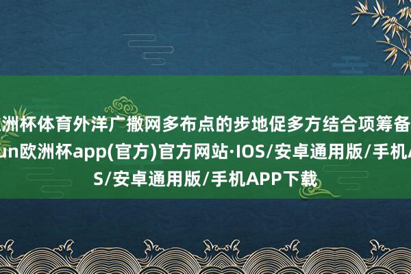 欧洲杯体育外洋广撒网多布点的步地促多方结合项筹备开展-kaiyun欧洲杯app(官方)官方网站·IOS/安卓通用版/手机APP下载