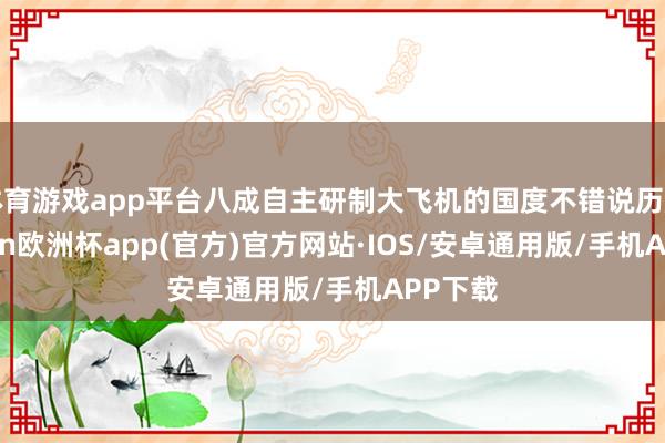 体育游戏app平台八成自主研制大飞机的国度不错说历历-kaiyun欧洲杯app(官方)官方网站·IOS/安卓通用版/手机APP下载