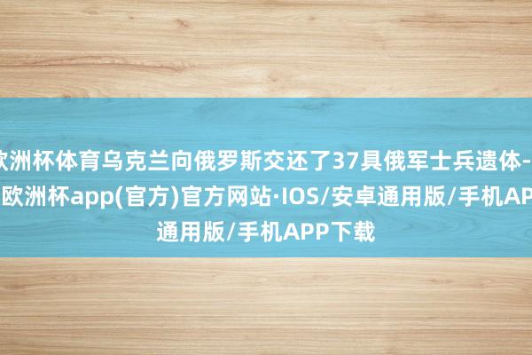 欧洲杯体育乌克兰向俄罗斯交还了37具俄军士兵遗体-kaiyun欧洲杯app(官方)官方网站·IOS/安卓通用版/手机APP下载