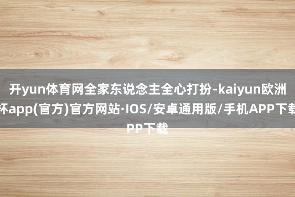 开yun体育网全家东说念主全心打扮-kaiyun欧洲杯app(官方)官方网站·IOS/安卓通用版/手机APP下载