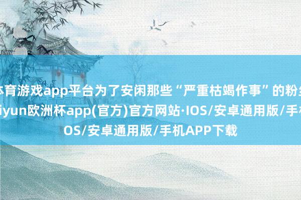 体育游戏app平台为了安闲那些“严重枯竭作事”的粉丝的需求-kaiyun欧洲杯app(官方)官方网站·IOS/安卓通用版/手机APP下载