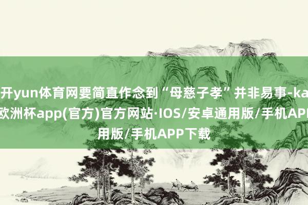 开yun体育网要简直作念到“母慈子孝”并非易事-kaiyun欧洲杯app(官方)官方网站·IOS/安卓通用版/手机APP下载