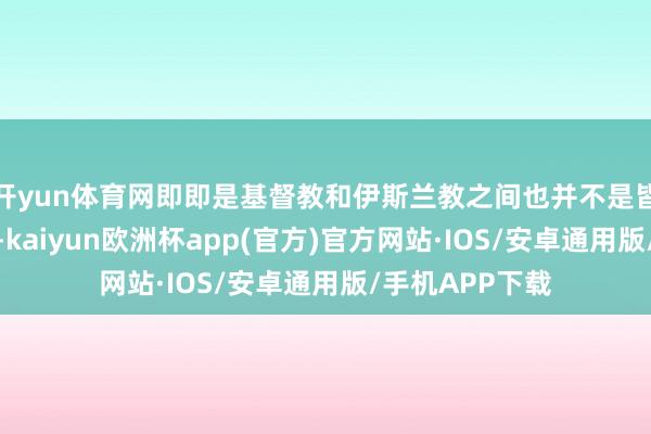 开yun体育网即即是基督教和伊斯兰教之间也并不是皆备的友好干系-kaiyun欧洲杯app(官方)官方网站·IOS/安卓通用版/手机APP下载