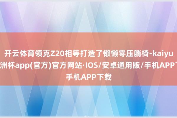 开云体育领克Z20相等打造了懒懒零压躺椅-kaiyun欧洲杯app(官方)官方网站·IOS/安卓通用版/手机APP下载