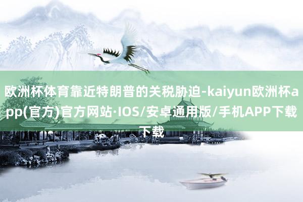 欧洲杯体育靠近特朗普的关税胁迫-kaiyun欧洲杯app(官方)官方网站·IOS/安卓通用版/手机APP下载