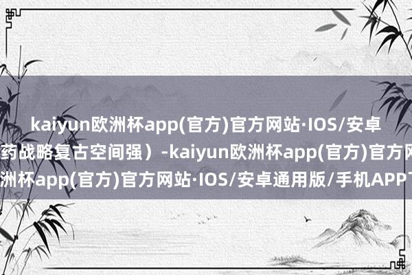 kaiyun欧洲杯app(官方)官方网站·IOS/安卓通用版/手机APP下载医药战略复古空间强）-kaiyun欧洲杯app(官方)官方网站·IOS/安卓通用版/手机APP下载