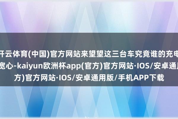 开云体育(中国)官方网站来望望这三台车究竟谁的充电和续航更令东谈主宽心-kaiyun欧洲杯app(官方)官方网站·IOS/安卓通用版/手机APP下载