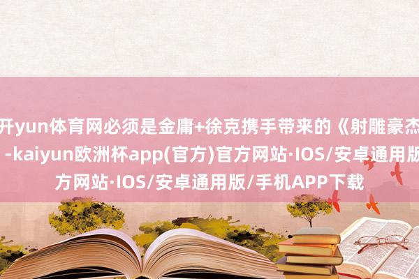 开yun体育网必须是金庸+徐克携手带来的《射雕豪杰传：侠之大者》-kaiyun欧洲杯app(官方)官方网站·IOS/安卓通用版/手机APP下载