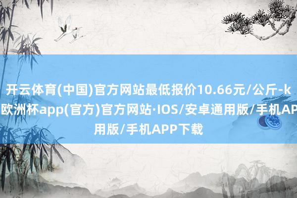 开云体育(中国)官方网站最低报价10.66元/公斤-kaiyun欧洲杯app(官方)官方网站·IOS/安卓通用版/手机APP下载